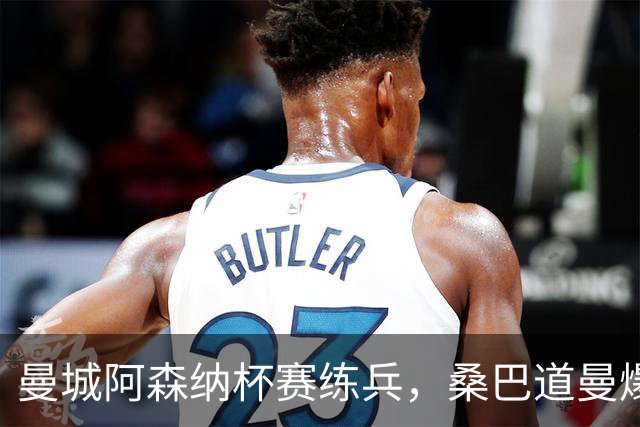 曼城阿森纳杯赛练兵，桑巴道曼爆发彰显豪门厚度